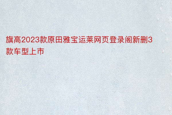 旗高2023款原田雅宝运莱网页登录阁新删3款车型上市