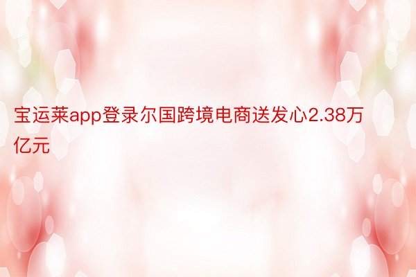 宝运莱app登录尔国跨境电商送发心2.38万亿元